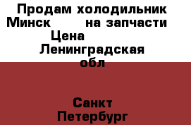 Продам холодильник Минск 130-1 на запчасти › Цена ­ 1 000 - Ленинградская обл., Санкт-Петербург г. Электро-Техника » Бытовая техника   . Ленинградская обл.,Санкт-Петербург г.